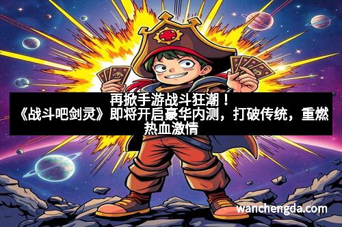 再掀手游战斗狂潮！《战斗吧剑灵》即将开启豪华内测，打破传统，重燃热血激情